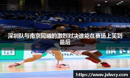 深圳队与南京同曦的激烈对决谁能在赛场上笑到最后