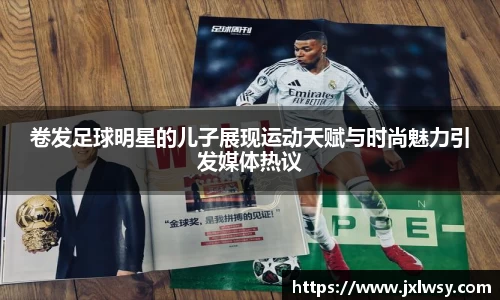 卷发足球明星的儿子展现运动天赋与时尚魅力引发媒体热议